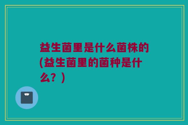 益生菌里是什么菌株的(益生菌里的菌种是什么？)