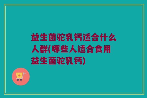 益生菌驼乳钙适合什么人群(哪些人适合食用益生菌驼乳钙)