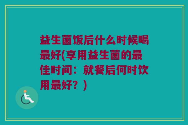 益生菌饭后什么时候喝最好(享用益生菌的最佳时间：就餐后何时饮用最好？)