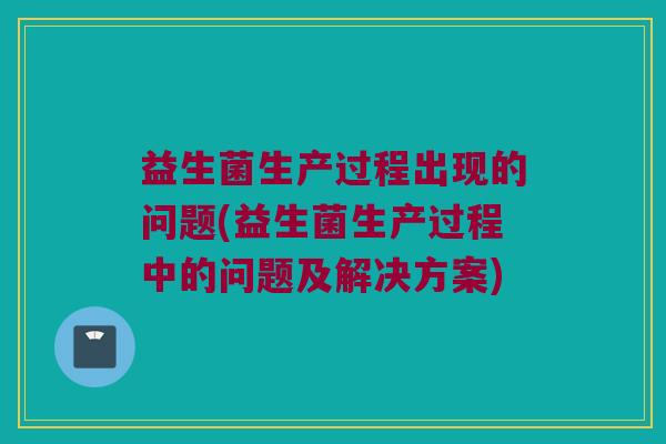 益生菌生产过程出现的问题(益生菌生产过程中的问题及解决方案)