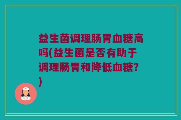 益生菌调理肠胃血糖高吗(益生菌是否有助于调理肠胃和降低血糖？)