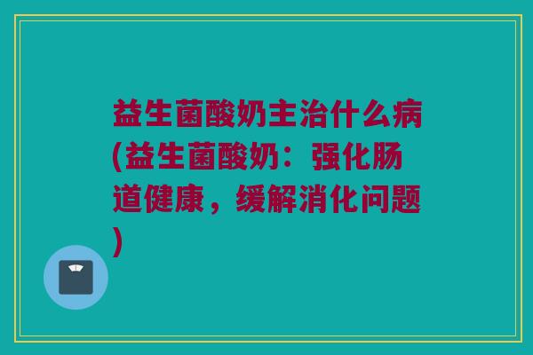 益生菌酸奶主治什么病(益生菌酸奶：强化肠道健康，缓解消化问题)