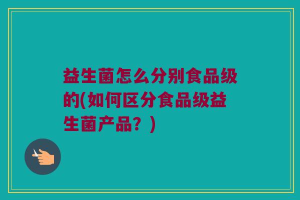 益生菌怎么分别食品级的(如何区分食品级益生菌产品?) 益生菌怎么分别食品级的(如何区分食品级益生菌产品?)