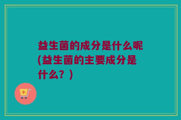 益生菌的成分是什么呢(益生菌的主要成分是什么？)