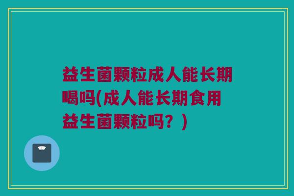 益生菌颗粒成人能长期喝吗(成人能长期食用益生菌颗粒吗？)