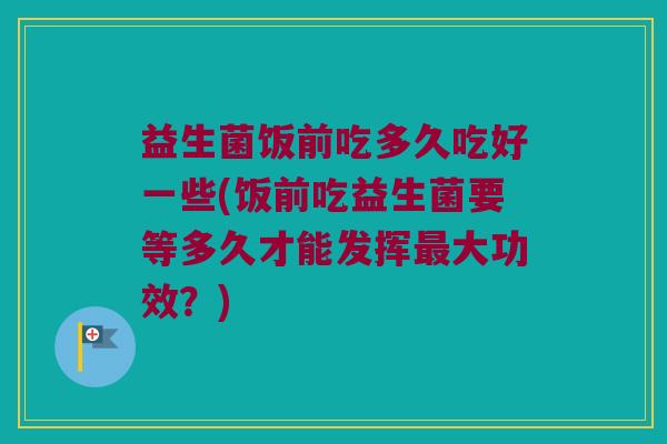 益生菌饭前吃多久吃好一些(饭前吃益生菌要等多久才能发挥最大功效？)