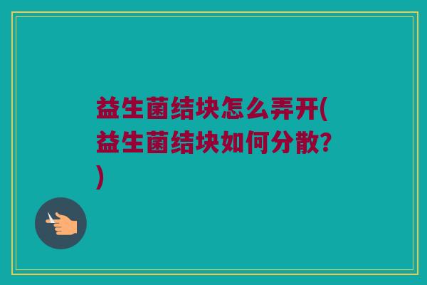 益生菌结块怎么弄开(益生菌结块如何分散？)