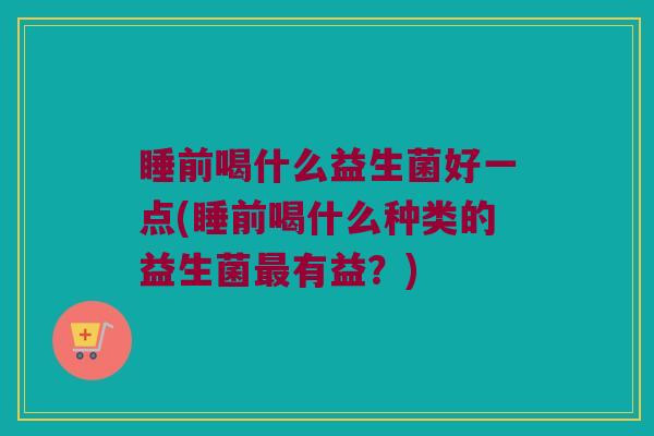 睡前喝什么益生菌好一点(睡前喝什么种类的益生菌最有益？)