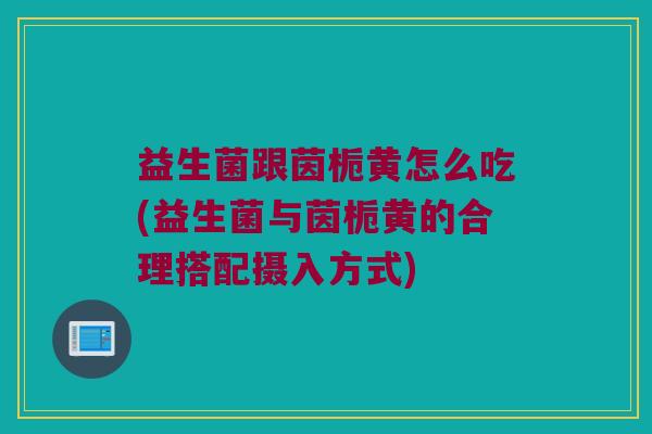 益生菌跟茵栀黄怎么吃(益生菌与茵栀黄的合理搭配摄入方式)