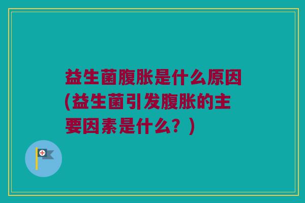 益生菌腹胀是什么原因(益生菌引发腹胀的主要因素是什么？)
