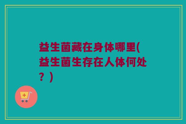 益生菌藏在身体哪里(益生菌生存在人体何处?) 益生菌藏在身体哪里(益生菌生存在人体何处?)
