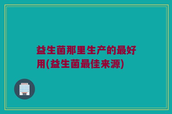 益生菌那里生产的最好用(益生菌最佳来源)