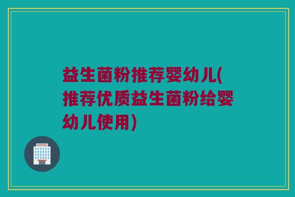 益生菌粉推荐婴幼儿(推荐优质益生菌粉给婴幼儿使用)