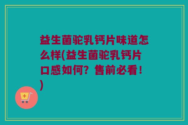 益生菌驼乳钙片味道怎么样(益生菌驼乳钙片口感如何？售前必看！)