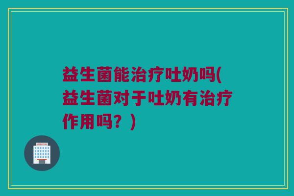 益生菌能治疗吐奶吗(益生菌对于吐奶有治疗作用吗？)