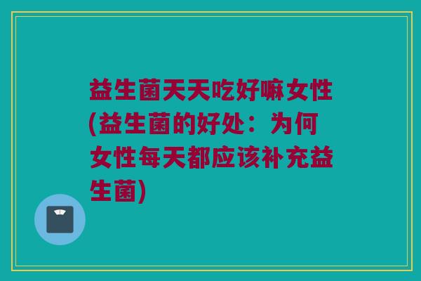 益生菌天天吃好嘛女性(益生菌的好处：为何女性每天都应该补充益生菌)