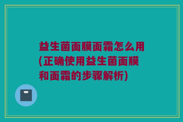 益生菌面膜面霜怎么用(正确使用益生菌面膜和面霜的步骤解析)