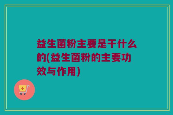 益生菌粉主要是干什么的(益生菌粉的主要功效与作用)