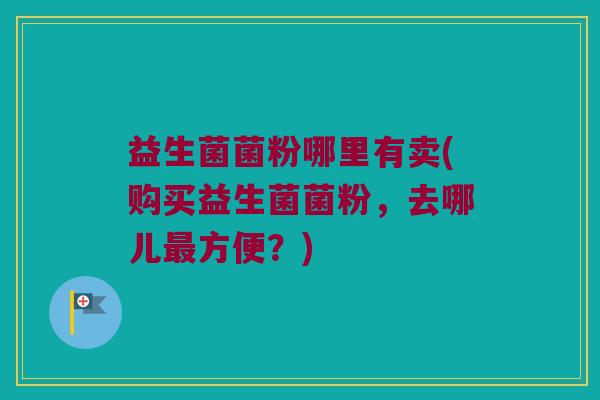 益生菌菌粉哪里有卖(购买益生菌菌粉，去哪儿最方便？)