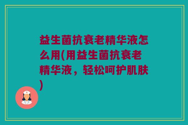 益生菌抗衰老精华液怎么用(用益生菌抗衰老精华液，轻松呵护肌肤)