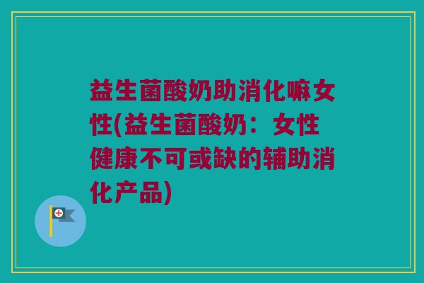 益生菌酸奶助消化嘛女性(益生菌酸奶：女性健康不可或缺的辅助消化产品)