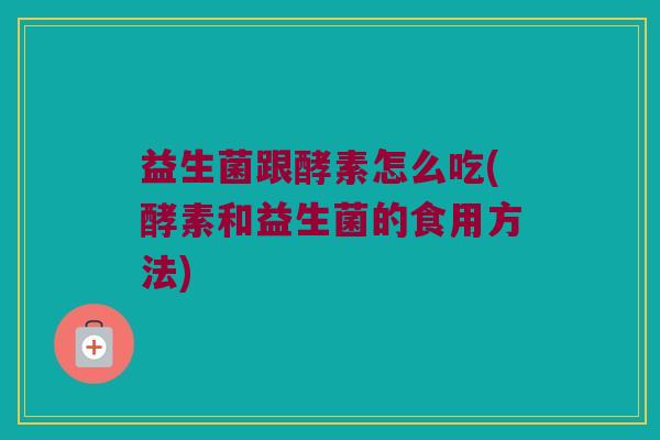 益生菌跟酵素怎么吃(酵素和益生菌的食用方法)