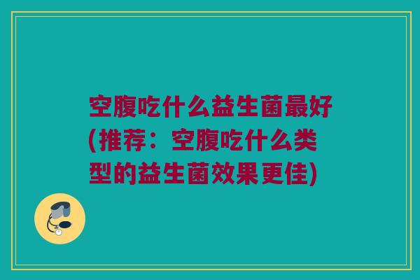 空腹吃什么益生菌最好(推荐：空腹吃什么类型的益生菌效果更佳)