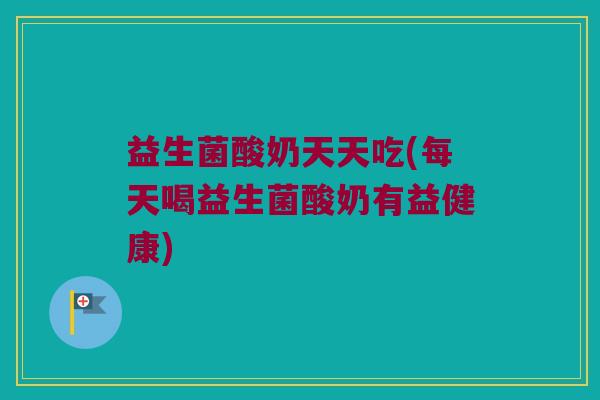 益生菌酸奶天天吃(每天喝益生菌酸奶有益健康)