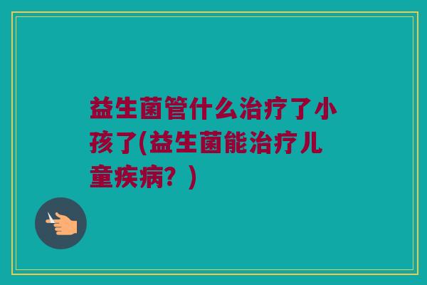 益生菌管什么治疗了小孩了(益生菌能治疗儿童疾病？)