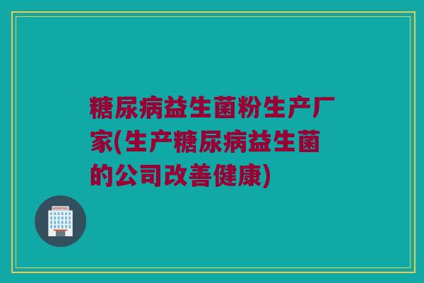 糖尿病益生菌粉生产厂家(生产糖尿病益生菌的公司改善健康)