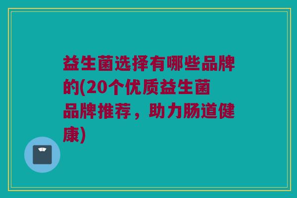益生菌选择有哪些品牌的(20个优质益生菌品牌推荐，助力肠道健康)