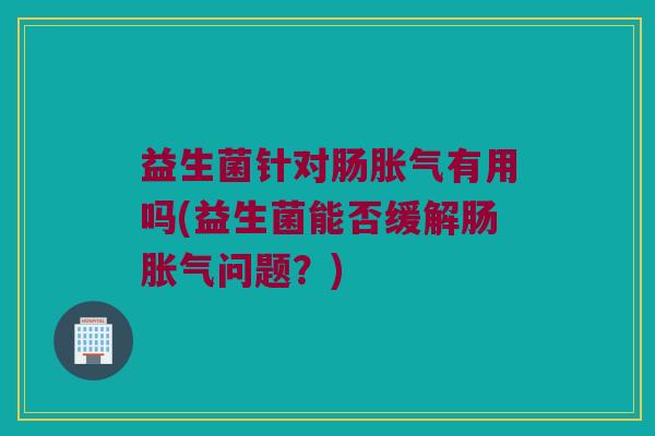 益生菌针对肠胀气有用吗(益生菌能否缓解肠胀气问题？)