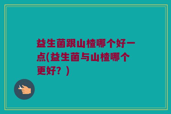 益生菌跟山楂哪个好一点(益生菌与山楂哪个更好？)