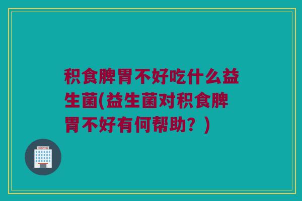 积食脾胃不好吃什么益生菌(益生菌对积食脾胃不好有何帮助？)