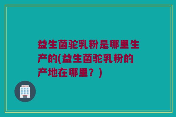 益生菌驼乳粉是哪里生产的(益生菌驼乳粉的产地在哪里？)