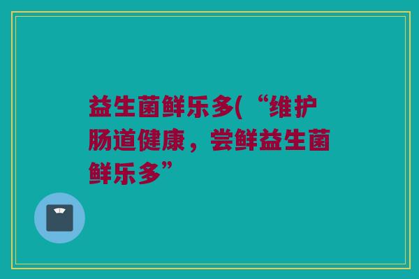 益生菌鲜乐多(“维护肠道健康，尝鲜益生菌鲜乐多”
