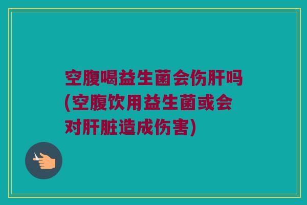 空腹喝益生菌会伤肝吗(空腹饮用益生菌或会对肝脏造成伤害)