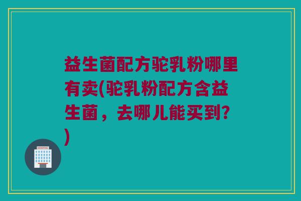 益生菌配方驼乳粉哪里有卖(驼乳粉配方含益生菌，去哪儿能买到？)