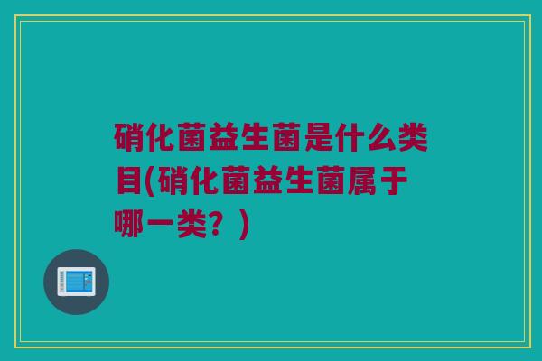 硝化菌益生菌是什么类目(硝化菌益生菌属于哪一类？)