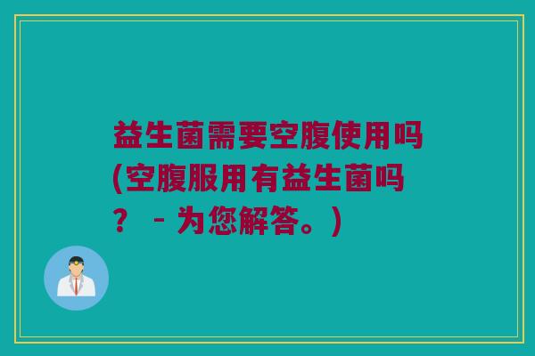 益生菌需要空腹使用吗(空腹服用有益生菌吗? - 为您解答。) 益生菌需要空腹使用吗(空腹服用有益生菌吗? - 为您解答。)