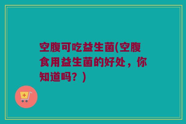 空腹可吃益生菌(空腹食用益生菌的好处，你知道吗？)