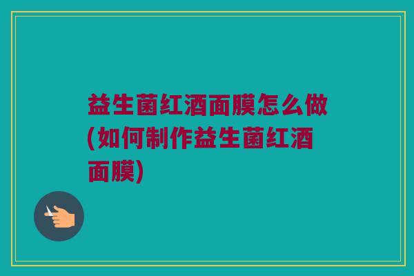 益生菌红酒面膜怎么做(如何制作益生菌红酒面膜)