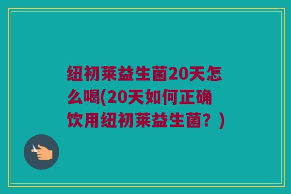 纽初莱益生菌20天怎么喝(20天如何正确饮用纽初莱益生菌？)