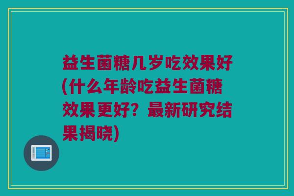 益生菌糖几岁吃效果好(什么年龄吃益生菌糖效果更好？最新研究结果揭晓)