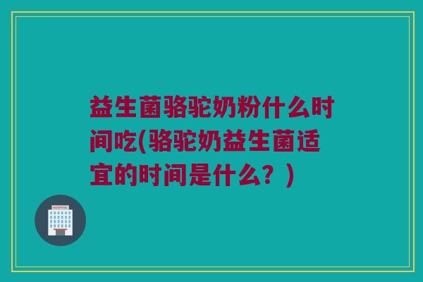 益生菌骆驼奶粉什么时间吃(骆驼奶益生菌适宜的时间是什么？)