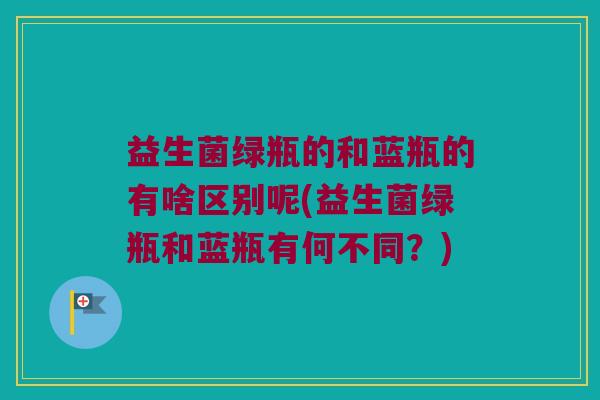 益生菌绿瓶的和蓝瓶的有啥区别呢(益生菌绿瓶和蓝瓶有何不同？)