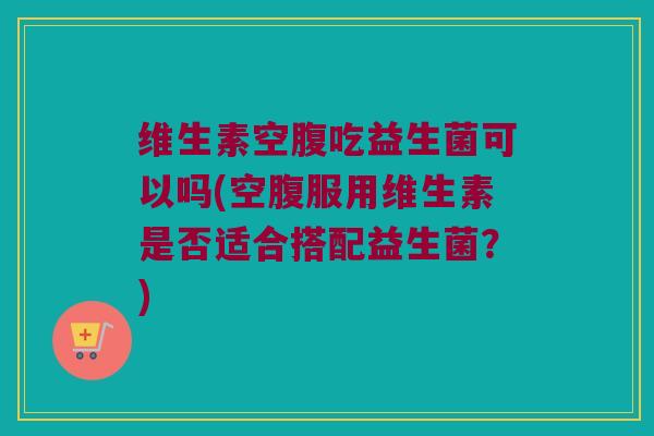 维生素空腹吃益生菌可以吗(空腹服用维生素是否适合搭配益生菌?) 维生素空腹吃益生菌可以吗(空腹服用维生素是否适合搭配益生菌?)