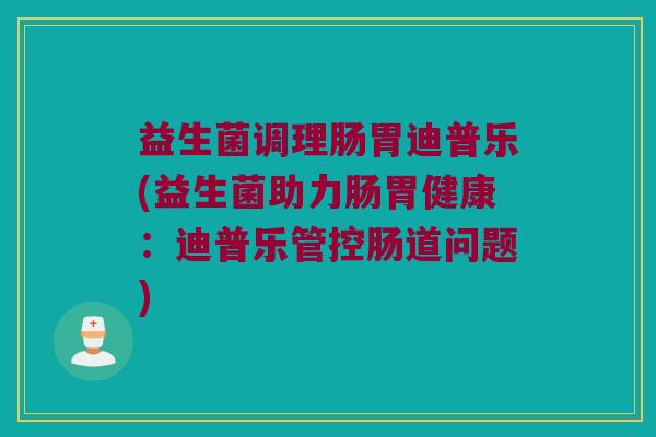 益生菌调理肠胃迪普乐(益生菌助力肠胃健康：迪普乐管控肠道问题)
