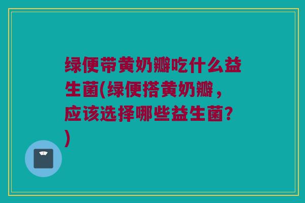 绿便带黄奶瓣吃什么益生菌(绿便搭黄奶瓣，应该选择哪些益生菌？)