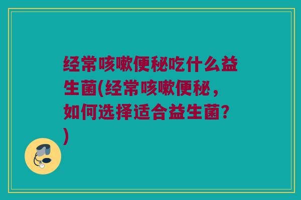 经常咳嗽便秘吃什么益生菌(经常咳嗽便秘，如何选择适合益生菌？)